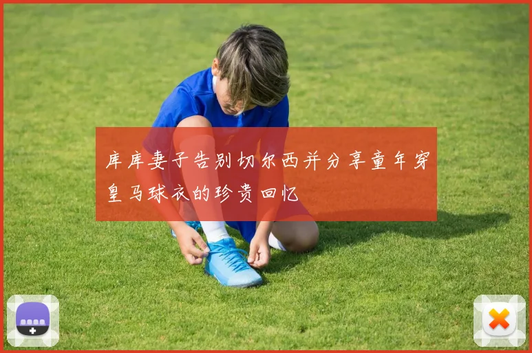 库库妻子告别切尔西并分享童年穿皇马球衣的珍贵回忆