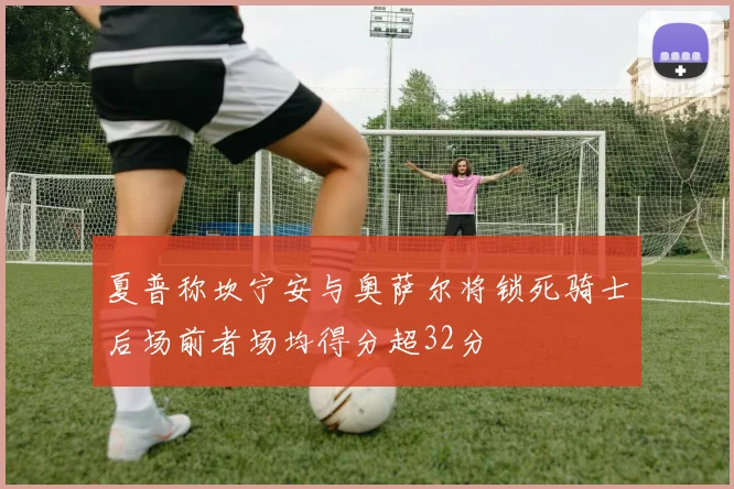 夏普称坎宁安与奥萨尔将锁死骑士后场前者场均得分超32分