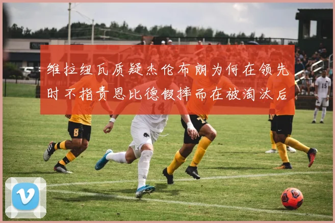 维拉纽瓦质疑杰伦布朗为何在领先时不指责恩比德假摔而在被淘汰后才发声