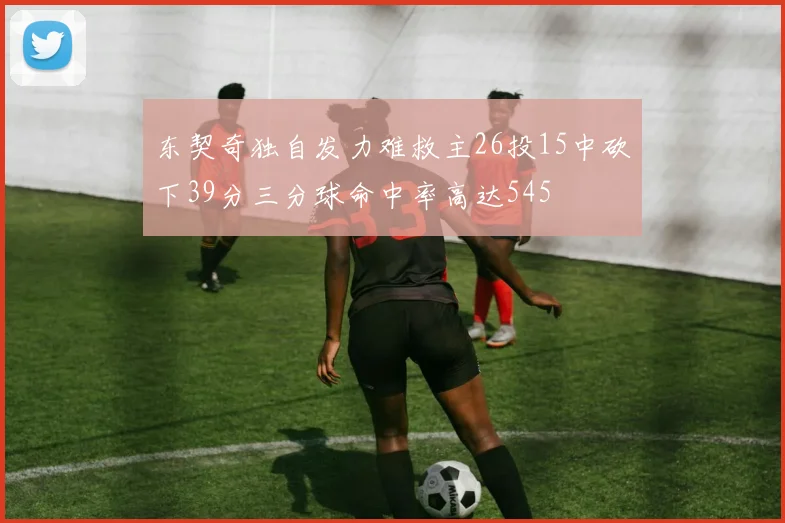 东契奇独自发力难救主26投15中砍下39分三分球命中率高达545