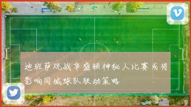 迪班萨观战华盛顿神秘人比赛或将影响同城球队联动策略