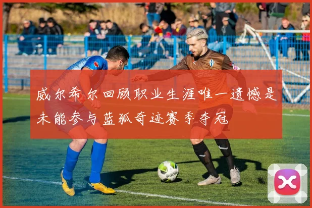 威尔希尔回顾职业生涯唯一遗憾是未能参与蓝狐奇迹赛季夺冠