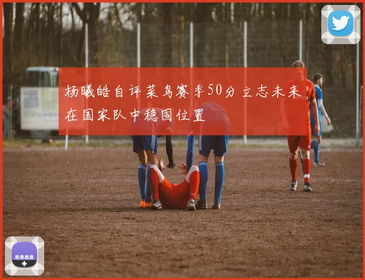 杨曦皓自评菜鸟赛季50分立志未来在国家队中稳固位置
