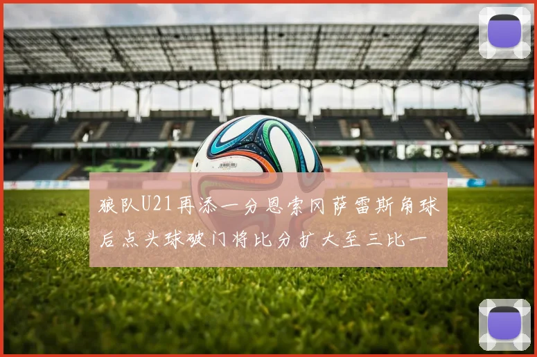 狼队U21再添一分恩索冈萨雷斯角球后点头球破门将比分扩大至三比一