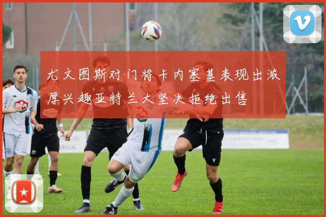 尤文图斯对门将卡内塞基表现出浓厚兴趣亚特兰大坚决拒绝出售