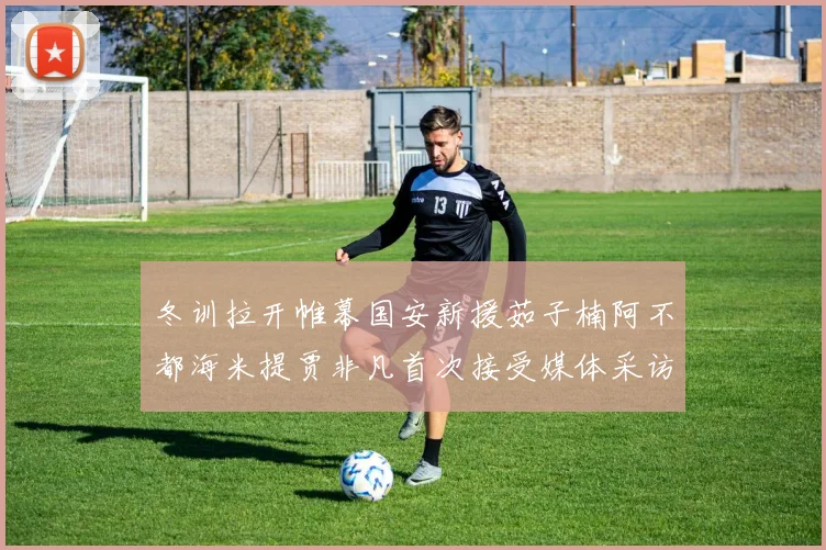 冬训拉开帷幕国安新援茹子楠阿不都海米提贾非凡首次接受媒体采访分享心声