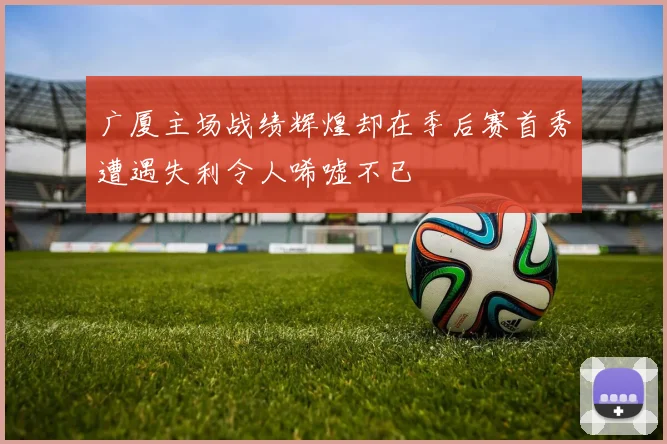 广厦主场战绩辉煌却在季后赛首秀遭遇失利令人唏嘘不已