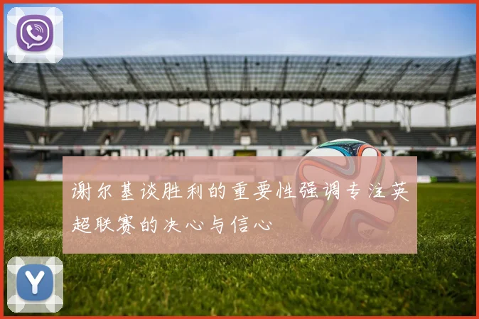 谢尔基谈胜利的重要性强调专注英超联赛的决心与信心
