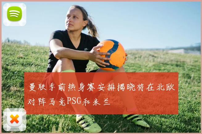 曼联季前热身赛安排揭晓将在北欧对阵马竞PSG和米兰