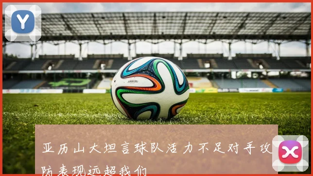 亚历山大坦言球队活力不足对手攻防表现远超我们