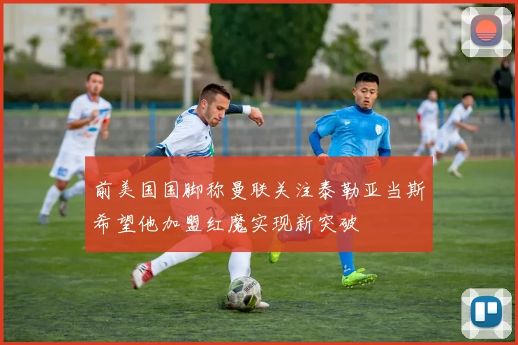 前美国国脚称曼联关注泰勒亚当斯希望他加盟红魔实现新突破