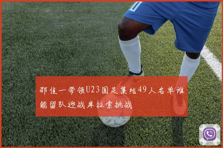 邵佳一带领U23国足集结49人名单谁能留队迎战库拉索挑战