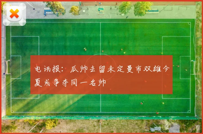 电讯报：瓜帅去留未定曼市双雄今夏或争夺同一名帅