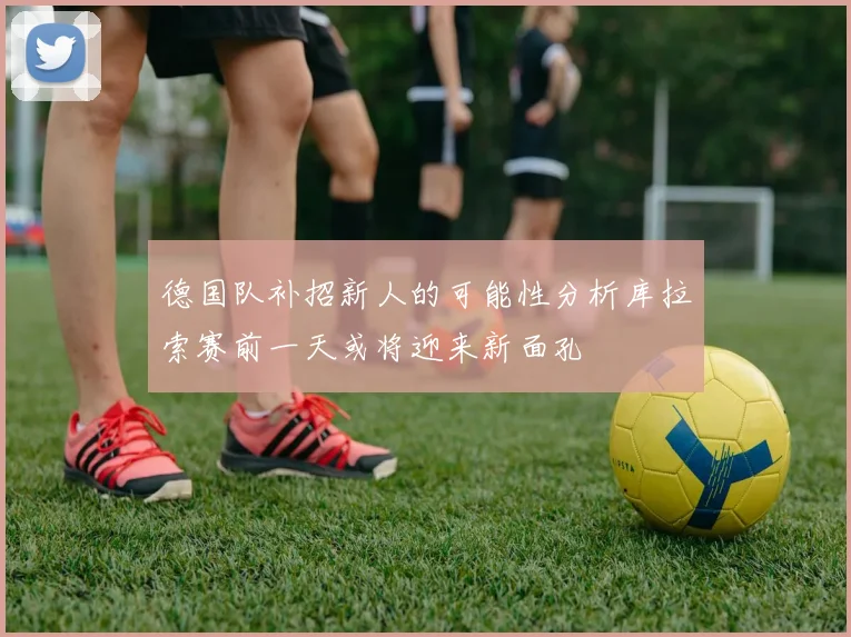 德国队补招新人的可能性分析库拉索赛前一天或将迎来新面孔