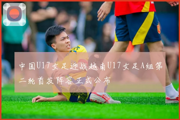 中国U17女足迎战越南U17女足A组第二轮首发阵容正式公布