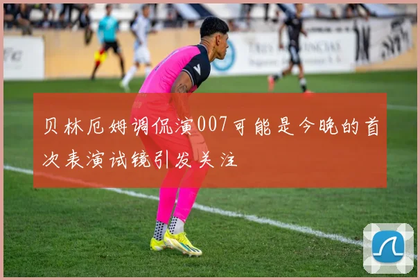 贝林厄姆调侃演007可能是今晚的首次表演试镜引发关注