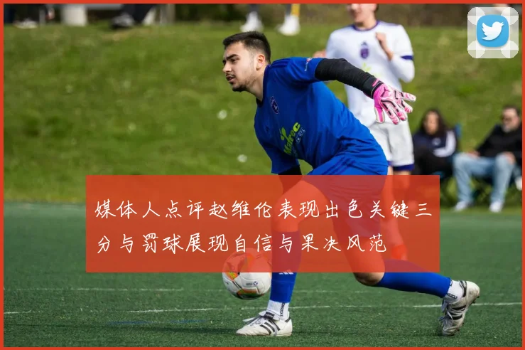 媒体人点评赵维伦表现出色关键三分与罚球展现自信与果决风范