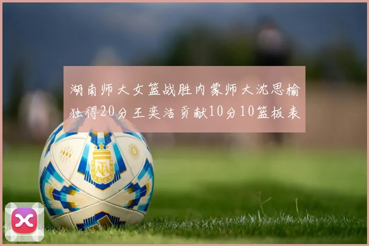 湖南师大女篮战胜内蒙师大沈思榆独得20分王奕洁贡献10分10篮板表现出色