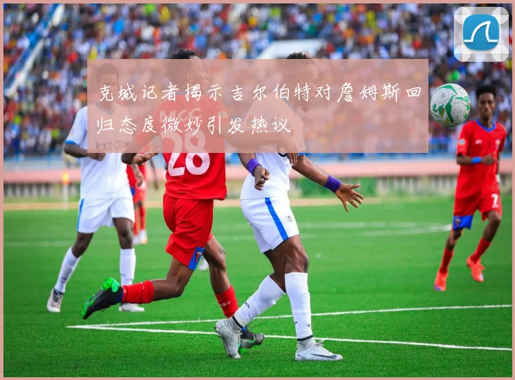 克城记者揭示吉尔伯特对詹姆斯回归态度微妙引发热议