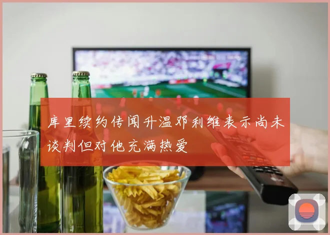 库里续约传闻升温邓利维表示尚未谈判但对他充满热爱